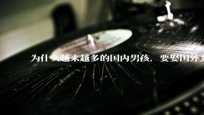 为什么越来越多的国内男孩，要娶国外女孩?