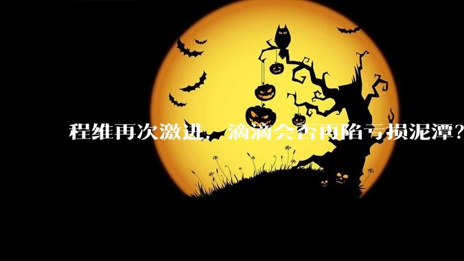 程维再次激进，滴滴会否再陷亏损泥潭？丨正经深度_业务_盈利_调整