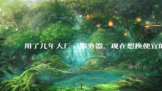用了几年大厂云服务器，现在想换便宜的，有推荐的吗?