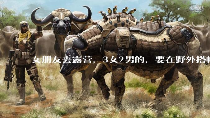 女朋友去露营，3女2男的，要在野外搭帐篷过一夜，她的闺蜜不想让我去，我该怎么办？